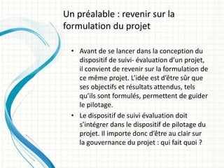• Avant de se lancer dans la conception du
dispositif de suivi- évaluation d’un projet,
il convient de revenir sur la formulation de
ce même projet. L’idée est d’être sûr que
ses objectifs et résultats attendus, tels
qu’ils sont formulés, permettent de guider
le pilotage.
• Le dispositif de suivi évaluation doit
s’intégrer dans le dispositif de pilotage du
projet. Il importe donc d’être au clair sur
la gouvernance du projet : qui fait quoi ?
Un préalable : revenir sur la
formulation du projet
 