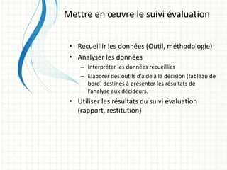 • Recueillir les données (Outil, méthodologie)
• Analyser les données
– Interpréter les données recueillies
– Elaborer des outils d’aide à la décision (tableau de
bord) destinés à présenter les résultats de
l’analyse aux décideurs.
• Utiliser les résultats du suivi évaluation
(rapport, restitution)
Mettre en œuvre le suivi évaluation
 