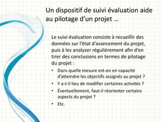 Le suivi évaluation consiste à recueillir des
données sur l’état d’avancement du projet,
puis à les analyser régulièrement afin d’en
tirer des conclusions en termes de pilotage
du projet :
• Dans quelle mesure est-on en capacité
d’atteindre les objectifs assignés au projet ?
• Y a-t-il lieu de modifier certaines activités ?
• Éventuellement, faut-il réorienter certains
aspects du projet ?
• Etc.
Un dispositif de suivi évaluation aide
au pilotage d’un projet …
 
