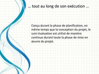 Conçu durant la phase de planification, en
même temps que la conception du projet, le
suivi évaluation est utilisé de manière
continue durant toute la phase de mise en
œuvre du projet.
… tout au long de son exécution …
 