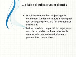 • Le suivi évaluation d’un projet s’appuie
notamment sur des indicateurs à renseigner
tout au long du projet, à la fois qualitatifs et
quantitatifs.
• En fonction de la complexité du projet, mais
aussi de ce que l’on souhaite mesurer, le
nombre et la nature de ces indicateurs
peuvent être très variables.
… à l’aide d’indicateurs et d’outils
 