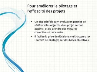 • Un dispositif de suivi évaluation permet de
vérifier si les objectifs d’un projet seront
atteints, et de prendre des mesures
correctives si nécessaire.
• Il facilite la prise de décisions multi-acteurs (ex
: comité de pilotage) sur des bases objectives.
Pour améliorer le pilotage et
l’efficacité des projets
 