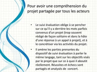 • Le suivi évaluation oblige à se pencher
sur ce qu’il y a derrière les mots parfois
convenus d’un projet (trop souvent
rédigé de façon solitaire et dans la hâte
d’une réponse à un appel à projet), et à
le concrétiser via les activités du projet.
• Il amène les parties prenantes du
dispositif de suivi évaluation à parler le
même langage, tant sur les objectifs visés
par le projet que sur ce à quoi il aboutit
réellement. Réussites et échecs sont
partagés et analysés de concert.
Pour avoir une compréhension du
projet partagée par tous les acteurs
 