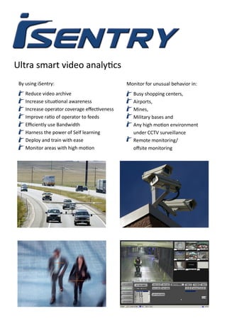 Ultra smart video analytics
By using iSentry:
Reduce video archive
Increase situational awareness
Increase operator coverage effectiveness
Improve ratio of operator to feeds
Efficiently use Bandwidth
Harness the power of Self learning
Deploy and train with ease
Monitor areas with high motion
Monitor for unusual behavior in:
Busy shopping centers,
Airports,
Mines,
Military bases and
Any high motion environment
under CCTV surveillance
Remote monitoring/
offsite monitoring
 