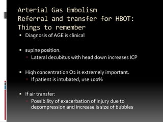 Arterial Gas Embolism
Referral and transfer for HBOT:
Things to remember
 Diagnosis of AGE is clinical

 supine position.
    Lateral decubitus with head down increases ICP


 High concentration O2 is extremely important.
    If patient is intubated, use 100%

 If air transfer:
    Possibility of exacerbation of injury due to
     decompression and increase is size of bubbles
 