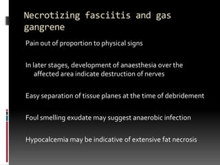 Necrotizing fasciitis and gas
gangrene
Pain out of proportion to physical signs

In later stages, development of anaesthesia over the
    affected area indicate destruction of nerves

Easy separation of tissue planes at the time of debridement

Foul smelling exudate may suggest anaerobic infection

Hypocalcemia may be indicative of extensive fat necrosis
 