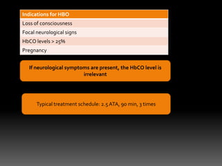 Indications for HBO
Loss of consciousness
Focal neurological signs
HbCO levels > 25%
Pregnancy


   If neurological symptoms are present, the HbCO level is
                         irrelevant




      Typical treatment schedule: 2.5 ATA, 90 min, 3 times
 