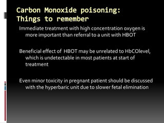 Immediate treatment with high concentration oxygen is
  more important than referral to a unit with HBOT

Beneficial effect of HBOT may be unrelated to HbCOlevel,
  which is undetectable in most patients at start of
  treatment

Even minor toxicity in pregnant patient should be discussed
  with the hyperbaric unit due to slower fetal elimination
 