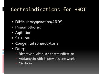 Contraindications for HBOT

   Difficult oxygenation/ARDS
   Pneumothorax
   Agitation
   Seizures
   Congenital spherocytosis
   Drugs
     Bleomycin: Absolute contraindication
     Adriamycin with in previous one week.
     Cisplatin
 