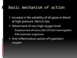 Basic mechanism of action

 Increase in the solubility of all gases in blood
  at high pressure. Henry’s law
 Attainment of very high oxygen level
   Displacement of toxins like CO from haemoglobin
   Kills anaerobic organisms
 Anti-inflammatory action of hyperbaric
  oxygen
 