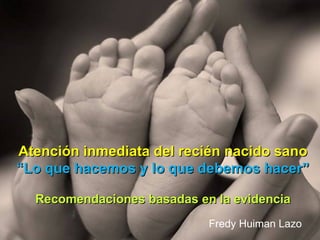 Atención inmediata del recién nacido sano
“Lo que hacemos y lo que debemos hacer”

  Recomendaciones basadas en la evidencia
                            Fredy Huiman Lazo
 
