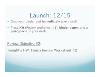 Launch: 12/15
  Grab your binder and immediately take a seat!
  Place HW (Review Worksheet #1), binder paper, and a
  pen/pencil on your desk.



Review Objective #2:
Tonight’s HW: Finish Review Worksheet #2
 