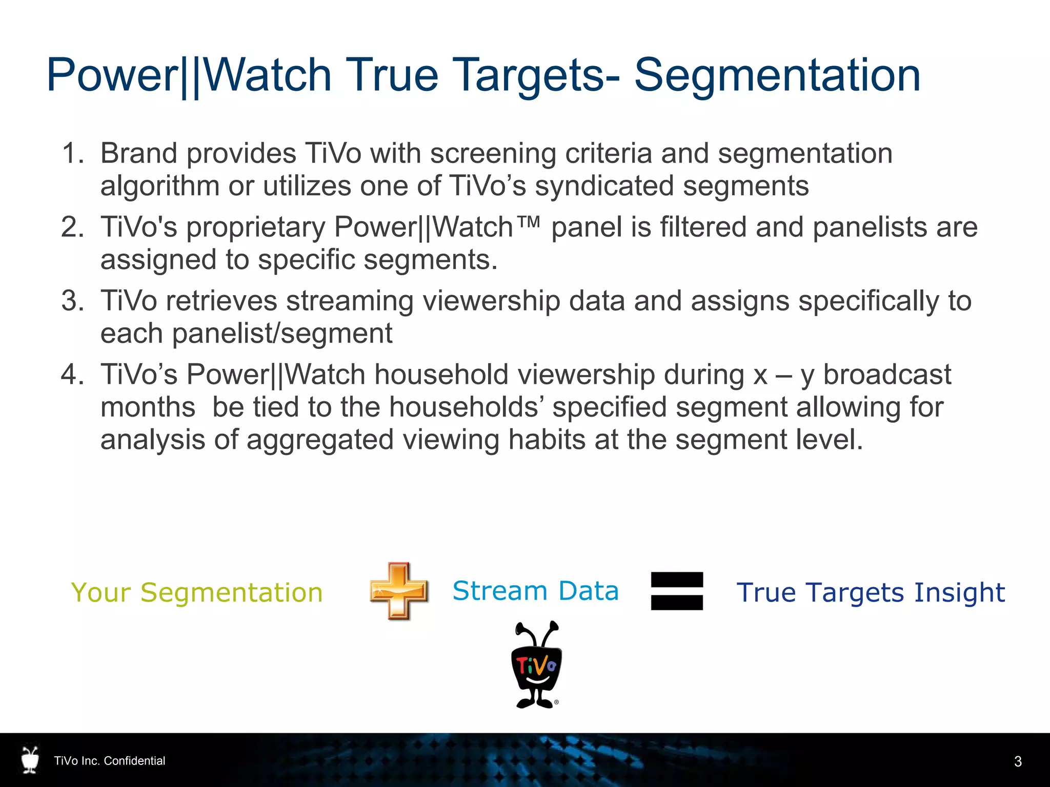 Power||Watch True Targets- Segmentation Brand provides TiVo with screening criteria and segmentation algorithm or utilizes one of TiVo’s syndicated segments TiVo's proprietary Power||Watch™ panel is filtered and panelists are assigned to specific segments. TiVo retrieves streaming viewership data and assigns specifically to each panelist/segment TiVo’s Power||Watch household viewership during x – y broadcast months  be tied to the households’ specified segment allowing for analysis of aggregated viewing habits at the segment level. TiVo Inc. Confidential Your Segmentation Stream Data True Targets Insight 