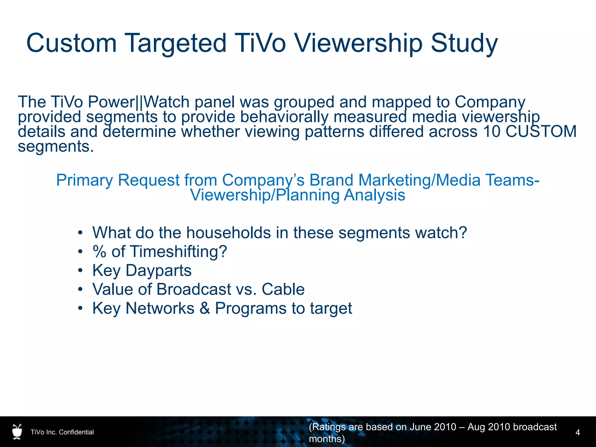 Custom Targeted TiVo Viewership Study The TiVo Power||Watch panel was grouped and mapped to Company provided segments to provide behaviorally measured media viewership details and determine whether viewing patterns differed across 10 CUSTOM segments. Primary Request from Company’s Brand Marketing/Media Teams- Viewership/Planning Analysis What do the households in these segments watch? % of Timeshifting? Key Dayparts Value of Broadcast vs. Cable Key Networks & Programs to target TiVo Inc. Confidential (Ratings are based on June 2010 – Aug 2010 broadcast months) 