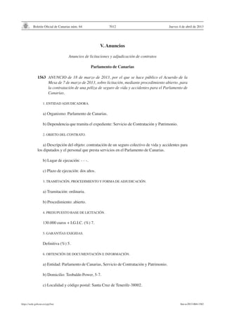Boletín Oficial de Canarias núm. 64
https://sede.gobcan.es/cpji/boc
Jueves 4 de abril de 20137012
V. Anuncios
Anuncios de licitaciones y adjudicación de contratos
Parlamento de Canarias
1563	 ANUNCIO de 18 de marzo de 2013, por el que se hace público el Acuerdo de la
Mesa de 7 de marzo de 2013, sobre licitación, mediante procedimiento abierto, para
la contratación de una póliza de seguro de vida y accidentes para el Parlamento de
Canarias.
1. ENTIDAD ADJUDICADORA.
	
a) Organismo: Parlamento de Canarias.
	
b) Dependencia que tramita el expediente: Servicio de Contratación y Patrimonio.
	
2. OBJETO DEL CONTRATO.
a) Descripción del objeto: contratación de un seguro colectivo de vida y accidentes para
los diputados y el personal que presta servicios en el Parlamento de Canarias.
	
b) Lugar de ejecución: - - -.
	
c) Plazo de ejecución: dos años.
3. TRAMITACIÓN, PROCEDIMIENTO Y FORMA DE ADJUDICACIÓN.
	
a) Tramitación: ordinaria.
	
b) Procedimiento: abierto.
	
4. PRESUPUESTO BASE DE LICITACIÓN.
	
130.000 euros + I.G.I.C. (%) 7.
5. GARANTÍAS EXIGIDAS.
Definitiva (%) 5.
	
6. OBTENCIÓN DE DOCUMENTACIÓN E INFORMACIÓN.
	
a) Entidad: Parlamento de Canarias, Servicio de Contratación y Patrimonio.
b) Domicilio: Teobaldo Power, 5-7.
c) Localidad y código postal: Santa Cruz de Tenerife-38002.
boc-a-2013-064-1563
 