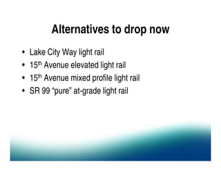 Alternatives to drop now
•   Lake City Way light rail
•   15th Avenue elevated light rail
•   15th Avenue mixed profile light rail
•   SR 99 “pure” at-grade light rail
 