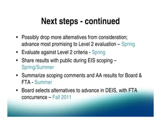 Next steps - continued
• Possibly drop more alternatives from consideration;
  advance most promising to Level 2 evaluation – Spring
• Evaluate against Level 2 criteria - Spring
• Share results with public during EIS scoping –
  Spring/Summer
• Summarize scoping comments and AA results for Board &
  FTA - Summer
• Board selects alternatives to advance in DEIS, with FTA
  concurrence – Fall 2011
 