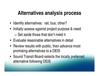 Alternatives analysis process
• Identify alternatives: rail, bus, other?
• Initially assess against project purpose & need
   o Set aside those that don’t meet it
• Evaluate reasonable alternatives in detail
• Review results with public, then advance most
  promising alternatives to a DEIS
• Sound Transit Board selects the locally preferred
  alternative following DEIS
 