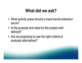 What did we ask?
• What activity areas should a mass transit extension
  serve?
• Is the purpose and need for the project well-
  defined?
• Are we proposing to use the right criteria to
  evaluate alternatives?
 