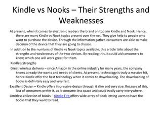 Kindle vs Nooks – Their Strengths and
             Weaknesses
At present, when it comes to electronic readers the brand on top are Kindle and Nook. Hence,
     there are many Kindle vs Nook topics present over the net. They give help to people who
     want to purchase the device. Through the information gather, consumers are able to make
     decision of the device that they are going to choose.
 In addition to the numbers of Kindle vs Nook topics available, this article talks about the
     strengths and weaknesses of the two devices. By reading this, it could aid consumers to
     know, which one will work great for them.
 Kindle’s Strengths
 Great wireless delivery – since Amazon in the online industry for many years, the company
     knows already the wants and needs of clients. At present, technology is truly a massive hit,
     hence Kindle offer the best technology when it comes to downloading. The downloading of
     books is definitely easy and very fast.
Excellent Design – Kindle offers impressive design through it slim and sexy size. Because of this,
     lost of consumers prefer it, as it consume less space and could easily carry everywhere.
Limitless collection of books – Kindle Fire offers wide array of book letting users to have the
     books that they want to read.
 