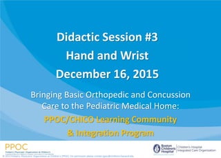 Bringing Basic Orthopedic and Concussion
Care to the Pediatric Medical Home:
PPOC/CHICO Learning Community
& Integration Program
© 2014 Pediatric Physicians’ Organization at Children’s (PPOC). For permission please contact ppoc@childrens.harvard.edu
Didactic Session #3
Hand and Wrist
December 16, 2015
 