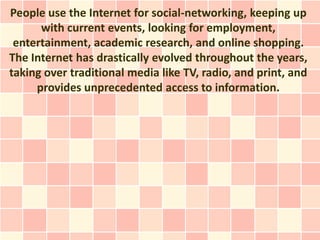 People use the Internet for social-networking, keeping up
      with current events, looking for employment,
 entertainment, academic research, and online shopping.
The Internet has drastically evolved throughout the years,
taking over traditional media like TV, radio, and print, and
     provides unprecedented access to information.
 