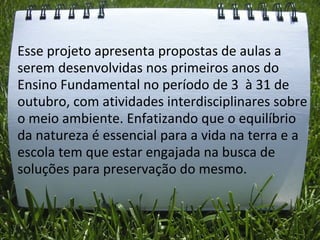 Esse projeto apresenta propostas de aulas a
serem desenvolvidas nos primeiros anos do
Ensino Fundamental no período de 3 à 31 de
outubro, com atividades interdisciplinares sobre
o meio ambiente. Enfatizando que o equilíbrio
da natureza é essencial para a vida na terra e a
escola tem que estar engajada na busca de
soluções para preservação do mesmo.
 