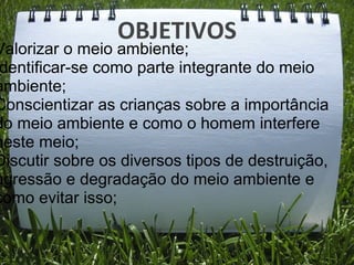 OBJETIVOS
Valorizar o meio ambiente;
 dentificar-se como parte integrante do meio
ambiente;
Conscientizar as crianças sobre a importância
do meio ambiente e como o homem interfere
neste meio;
Discutir sobre os diversos tipos de destruição,
agressão e degradação do meio ambiente e
como evitar isso;
 