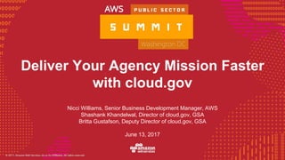 © 2016, Amazon Web Services, Inc. or its Affiliates. All rights reserved.
Deliver Your Agency Mission Faster
with cloud.gov
June 13, 2017
Nicci Williams, Senior Business Development Manager, AWS
Shashank Khandelwal, Director of cloud.gov, GSA
Britta Gustafson, Deputy Director of cloud.gov, GSA
 