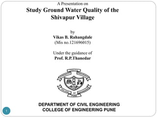 A Presentation on
Study Ground Water Quality of the
Shivapur Village
by
Vikas B. Rahangdale
(Mis no.121696015)
Under the guidance of
Prof. R.P.Thanedar
DEPARTMENT OF CIVIL ENGINEERING
COLLEGE OF ENGINEERING PUNE1
 