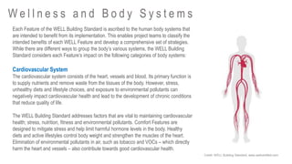 Each Feature of the WELL Building Standard is ascribed to the human body systems that
are intended to benefit from its implementation. This enables project teams to classify the
intended benefits of each WELL Feature and develop a comprehensive set of strategies.
While there are different ways to group the body’s various systems, the WELL Building
Standard considers each Feature’s impact on the following categories of body systems:
Cardiovascular System
The cardiovascular system consists of the heart, vessels and blood. Its primary function is
to supply nutrients and remove waste from the tissues of the body. However, stress,
unhealthy diets and lifestyle choices, and exposure to environmental pollutants can
negatively impact cardiovascular health and lead to the development of chronic conditions
that reduce quality of life.
The WELL Building Standard addresses factors that are vital to maintaining cardiovascular
health; stress, nutrition, fitness and environmental pollutants. Comfort Features are
designed to mitigate stress and help limit harmful hormone levels in the body. Healthy
diets and active lifestyles control body weight and strengthen the muscles of the heart.
Elimination of environmental pollutants in air, such as tobacco and VOCs – which directly
harm the heart and vessels – also contribute towards good cardiovascular health.
W e l l n e s s a n d B o d y S y s t e m s
Credit: WELL Building Standard, www.wellcertified.com
 