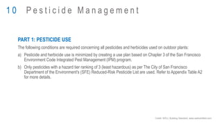 PART 1: PESTICIDE USE
The following conditions are required concerning all pesticides and herbicides used on outdoor plants:
a) Pesticide and herbicide use is minimized by creating a use plan based on Chapter 3 of the San Francisco
Environment Code Integrated Pest Management (IPM) program.
b) Only pesticides with a hazard tier ranking of 3 (least hazardous) as per The City of San Francisco
Department of the Environment's (SFE) Reduced-Risk Pesticide List are used. Refer to Appendix Table A2
for more details.
1 0 P e s t i c i d e M a n a g e m e n t
Credit: WELL Building Standard, www.wellcertified.com
 