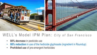 • 80% decrease in pesticide use
• 88% reduction in use of the herbicide glyphosate (ingredient in Roundup)
• Prohibited use of pre-emergent herbicides
W ELL’s Model IPM Plan: C i t y o f S a n F r a n c i s c o
 