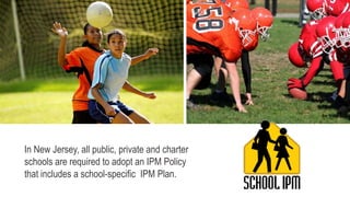 In New Jersey, all public, private and charter
schools are required to adopt an IPM Policy
that includes a school-specific IPM Plan.
 