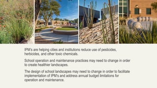 IPM’s are helping cities and institutions reduce use of pesticides,
herbicides, and other toxic chemicals.
School operation and maintenance practices may need to change in order
to create healthier landscapes.
The design of school landscapes may need to change in order to facilitate
implementation of IPM’s and address annual budget limitations for
operation and maintenance.
 