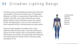 This feature aims to provide lighting conditions that reinforce the
natural patterns of the human circadian cycle. The Equivalent
Melanopic Lux (EML) is a measurement of light’s effects on the
circadian cycle. EML can be used to determine how interior
lighting conditions may be optimized to support the circadian
function. See Appendices L1 and L2 for more information on
how to calculate the EML of individual lamps and larger spaces.
Exposure to light regulates the circadian rhythm, which
determines sleep and wake cycles. To promote alertness and
activity, the human circadian cycle is most sensitive to lights of
high frequency and intensity. Conversely, lights of low frequency
and intensity signal the circadian rhythm to decrease energy
and prepare for rest.
5 4 C i r c a d i a n L i g h t i n g D e s i g n
Credit: WELL Building Standard, www.wellcertified.com
 