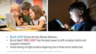 • BLUE LIGHT During the Day Boosts Attention…
• But at Night? RED LIGHT has the least power to shift circadian rhythm and
suppress melatonin.
• Avoid looking at bright screens beginning two to three hours before bed.
Credit: Lucelia Ribeiro, Flickr
:Credit http://www.alamy.com/stock-photo-an-8-year-old-boy-playing-a-computer-game-on-his-apple-ipad-in-his-56989051.html
 
