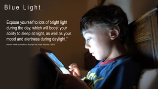 Expose yourself to lots of bright light
during the day, which will boost your
ability to sleep at night, as well as your
mood and alertness during daylight.”
Harvard Health publications, Blue light has a dark side May 1 2012
B l u e L i g h t
 