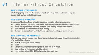 PART 1: STAIR ACCESSABILITY
Wayfinding signage and point-of-decision prompts to encourage stair use. At least one sign per
elevator bank and one per building entrance.
PART 2: STAIRS PROMOTION
In buildings of 4 or fewer floors, at least one staircase meets the following requirements.
a) Located within 7.5 m [25 ft.] of the entrance of the building in its main orientation space or lobby.
b) Placed visually before the elevators, if present, upon entering from the main entrance.
c) Stair widths set at a minimum of 1.4 m [56 inches].
d) Stairs are accessible to all regular building occupants during all regular business hours.
PART 3: FACILITATIVE AESTHETICS
Both stairs and paths of frequent travel display elements of aesthetic appeal through the incorporation
of at least 2 of the following:
a) Artwork, including decorative painting.
b) Music.
c) Daylighting using windows or skylights of at least 1 m² [8 ft²] in size.
d) View windows to the outdoors or building interior.
e) Light levels of at least 20 fc [215 lux] when the stairs are in use.
6 4 I n t e r i o r F i t n e s s C i r c u l a t i o n
Credit: WELL Building Standard, www.wellcertified.com
 