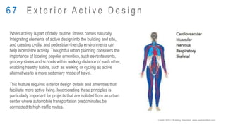 When activity is part of daily routine, fitness comes naturally.
Integrating elements of active design into the building and site,
and creating cyclist and pedestrian-friendly environments can
help incentivize activity. Thoughtful urban planning considers the
importance of locating popular amenities, such as restaurants,
grocery stores and schools within walking distance of each other,
enabling healthy habits, such as walking or cycling as active
alternatives to a more sedentary mode of travel.
This feature requires exterior design details and amenities that
facilitate more active living. Incorporating these principles is
particularly important for projects that are isolated from an urban
center where automobile transportation predominates.be
connected to high-traffic routes.
6 7 E x t e r i o r A c t i v e D e s i g n
Credit: WELL Building Standard, www.wellcertified.com
 