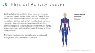 Buildings that contain an interior fitness space can incentivize
occupants to engage in more regular exercise. Flexible fitness
spaces allow for low-impact exercises like Yoga or Pilates, or
more intense activities, such as high-intensity interval training or
plyometrics. In addition to fitness amenities within a building,
convenient access to nearby gyms and/or outdoor fitness-friendly
spaces encourages participants to consistently engage in fitness-
related activities.
This feature requires proper space allocation or institutional
arrangements to support fitness and exercise.
6 8 P h y s i c a l A c t i v i t y S p a c e s
Credit: WELL Building Standard, www.wellcertified.com
 