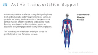 Active transportation is an effective strategy for improving fitness
levels and reducing the carbon footprint. Biking and walking, in
particular, are healthy, low-impact modes of transportation that
can help maintain a healthy weight and cardiovascular health.
Providing amenities and facilities on-site can support an
occupant's ability to engage in these healthy commuting options.
This feature requires that showers and bicycle storage be
provided onsite or near the building entrance.
6 9 A c t i v e T r a n s p o r t a t i o n S u p p o r t
Credit: WELL Building Standard, www.wellcertified.com
 