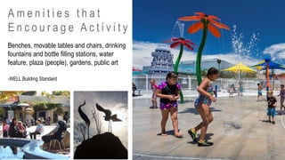 Benches, movable tables and chairs, drinking
fountains and bottle filling stations, water
feature, plaza (people), gardens, public art
A m e n i t i e s t h a t
E n c o u r a g e A c t i v i t y
-WELL Building Standard
 