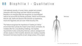 Until relatively recently in human history, people had constant
interaction with living things and their natural surroundings.
Biophilia is an emerging field that recognizes our psychological
need to be around life and life-like processes. Interior environments
that are cold, sterile and devoid of life diminish our experience,
mood and happiness and can even inhibit recovery time.
This feature recognizes the importance of creating an interior
environment that nurtures the innate human-nature connection. As
modeled after the Living Building Challenge, the biophilia
requirements involve conducting historical, cultural, ecological and
climatic studies to inform biophilic elements and creating a biophilic
framework that tracks biophilia at each design phase of the project.
8 8 B i o p h i l i a I - Q u a l i t a t i v e
Credit: WELL Building Standard, www.wellcertified.com
 
