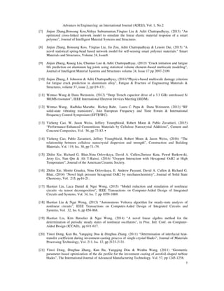 Advances in Engineering: an International Journal (ADEIJ), Vol. 1, No.2
7
[7] Jinjun Zhang,Bonsung Koo,Nithya Subramanian,Yingtao Liu & Aditi Chattopadhyay, (2015) "An
optimized cross-linked network model to simulate the linear elastic material response of a smart
polymer", Journal of Intelligent Material Systems and Structures.
[8] Jinjun Zhang, Bonsung Koo, Yingtao Liu, Jin Zou, Aditi Chattopadhyay & Lenore Dai, (2015) "A
novel statistical spring-bead based network model for self-sensing smart polymer materials." Smart
Materials and Structures, Volume 24, Issue8.
[9] Jinjun Zhang, Kuang Liu, Chuntao Luo & Aditi Chattopadhyay, (2013) "Crack initiation and fatigue
life prediction on aluminum lug joints using statistical volume element–based multiscale modeling",
Journal of Intelligent Material Systems and Structures volume 24, Issue 17 pp 2097-2109.
[10] Jinjun Zhang, J. Johnston & Aditi Chattopadhyay, (2014)"Physics‐based multiscale damage criterion
for fatigue crack prediction in aluminium alloy", Fatigue & Fracture of Engineering Materials &
Structures, volume 37, issue 2, pp119-131.
[11] Wentao Wang & Dana Weinstein, (2012) “Deep Trench capacitor drive of a 3.3 GHz unreleased Si
MEMS resonator”, IEEE International Electron Devices Meeting (IEDM).
[12] Wentao Wang, Radhika Marathe, Bichoy Bahr, Laura C. Popa & Dana Weinstein, (2013) “RF
solid-state vibrating transistors”, Join European Frequency and Time Forum & International
Frequency Control Symposium (EFTF/IFC).
[13] Yizheng Cao, W. Jason Weiss, Jeffrey Youngblood, Robert Moon & Pablo Zavattieri, (2015)
“Performance-Enhanced Cementitious Materials by Cellulose Nanocrystal Additions”, Cement and
Concrete Composites, Vol. 56, pp 73-83. •
[14] Yizheng Cao, Pablo Zavattieri, Jeffrey Youngblood, Robert Moon & Jason Weiss, (2016) “The
relationship between cellulose nanocrystal dispersion and strength”, Construction and Building
Materials, Vol. 119, Iss. 30, pp 71–79.
[15] Zhilin Xie, Richard G. Blair,Nina Orlovskaya, David A. Cullen,Dariusz Kata, Paweł Rutkowski,
Jerzy Lis, Nan Qin & Ali T-Raissi, (2016) “Oxygen Interaction with Hexagonal OsB2 at High
Temperature”, Journal of the American Ceramic Society.
[16] Zhilin Xie, Moritz Graulea, Nina Orlovskaya, E. Andrew Payzant, David A. Cullen & Richard G.
Blair, (2014) “Novel high pressure hexagonal OsB2 by mechanochemistry”, Journal of Solid State
Chemistry, Vol. 215, pp16-21.
[17] Haotian Liu, Luca Daniel & Ngai Wong, (2015) “Model reduction and simulation of nonlinear
circuits via tensor decomposition”, IEEE Transactions on Computer-Aided Design of Integrated
Circuits and Systems, Vol. 34, Iss. 7, pp 1059-1069.
[18] Haotian Liu & Ngai Wong, (2013) “Autonomous Volterra algorithm for steady-state analysis of
nonlinear circuits”, IEEE Transactions on Computer-Aided Design of Integrated Circuits and
Systems, Vol. 32, Iss. 6, pp 858-868.
[19] Haotian Liu, Kim Batselier & Ngai Wong, (2014) “A novel linear algebra method for the
determination of periodic steady states of nonlinear oscillators”, in Proc. Intl. Conf. on Computer-
Aided Design (ICCAD), pp 611-617.
[20] Yiwei Dong, Kun Bu, Yangqing Dou & Dinghua Zhang, (2011) “Determination of interfacial heat-
transfer coefficient during investment-casting process of single-crystal blades”, Journal of Materials
Processing Technology, Vol. 211, Iss. 12, pp 2123-2131.
[21] Yiwei Dong, Dinghua Zhang, Kun Bu, Yangqing Dou & Wenhu Wang, (2011) “Geometric
parameter-based optimization of the die profile for the investment casting of aerofoil-shaped turbine
blades”, The International Journal of Advanced Manufacturing Technology, Vol. 57, pp 1245-1258.
 