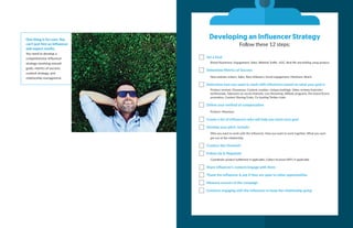 One thing is for sure: You
can’t just hire an inﬂuencer
and expect results.
You need to develop a
comprehensive influencer
strategy revolving around
goals, metrics of success,
content strategy, and
relationship management.
Developing an Influencer Strategy
Follow these 12 steps:
Set a Goal
Brand Awareness, Engagement, Sales, Website Traffic, UGC, Real life storytelling using product
Determine Metrics of Success
New website visitors, Sales, New followers, Social engagement, Mentions, Reach
Determine how you want to work with influencers based on what your goal is
Product reviews, Giveaways, Content creation, Unique hashtags, Video reviews/tutorials/
testimonials, Takeovers on social channels, Live Streaming, Affiliate programs, Pre-Event/Event
promotion, Content Sharing/Links, Co-hosting Twitter chats
Deﬁne your method of compensation
Product, Monetary
Create a list of influencers who will help you reach your goal
Develop your pitch. Include:
Why you want to work with the influencer, How you want to work together, What you each
get out of the relationship
Conduct the Outreach
Follow Up & Negotiate
Coordinate product fulfillment if applicable, Collect Invoices/W9’s if applicable
Share influencer’s content/engage with them
Thank the influencer & ask if they are open to other opportunities
Measure success of the campaign
Continue engaging with the influencer to keep the relationship going
 