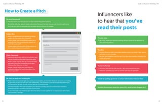 How to Create a Pitch
Make it personal
Influencers like to hear that you’ve read their posts
and are familiar with the topics they write about
Read a couple of posts, their bio, and social media
and write a pitch that sounds like you’ve been
following their blog from the start
Include a link to one of their posts that you
particularly enjoyed or found interesting in the
intro of your pitch
Subject line
Write a straightforward and attention-grabbing
subject line that makes them interested
Using a simple and conversational subject line is
more effective than something that sounds too
much like a sales pitch
Clearly explain why your pitch will be relevant to
their website/blog and their audience
To
Subject
Hey Emily,
Be clear on what you’re asking for
Make it clear in your email right away what your expectations are from the influencer and what you’re willing
to give them in return for their time and collaboration - This should be a mutually beneficial relationship so
it’s important to be clear on what you each get out of the partnership
Let them know that their role and opinions are valued by including them in brand decisions instead of
treating them like a secondary extension of your brand
In your first email to an influencer, give them the option to work together on an ongoing basis rather than a
“one and done” campaign
Do your homework
Take the time to read through posts on their website/blog before pitching
Be familiar with what types of stories and content they post, the tone they use, and who their audience is
Try to tie your pitch to something they’ve written about in the past (if possible)
Check for spelling/grammar & contact information/relevant links
Include all necessary assets (ex: press kits, social promo images, etc.)
Provide value
Be sure to explain how and why working with your brand will be beneficial to
them and their audience
Timeline
Provide influencers with a reasonable timeline so they can decide if they want to
participate in your campaign
Be clear about deadlines from the start if you have time-sensitive campaigns (ex:
holiday gift guides)
Human to human
Write your pitch just like how you talk - light and conversational tone
Reference something you share in common with them (if applicable)
Influencers like
to hear that you’ve
read their posts
Guide to Influencer Marketing | IMI Guide to Influencer Marketing | IMI
3332
 
