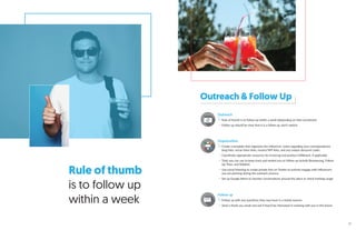 Rule of thumb
is to follow up
within a week
Outreach & Follow Up
Outreach
Rule of thumb is to follow up within a week (depending on time sensitivity)
Follow up should be clear that it is a follow up, don’t repitch
Organization
Create a template that organizes the influencer, notes regarding your correspondence,
blog links, social share links, invoice/W9 links, and any unique discount codes
Coordinate appropriate resources for invoicing and product fulfillment, if applicable
Tools you can use to keep track and remind you to follow-up include Boomerang, Follow
Up Then, and Sidekick
Use social listening to create private lists on Twitter to actively engage with influencers
you are pitching during the outreach process
Set up Google Alerts to monitor conversations around the piece or check hashtag usage
Follow up
Follow up with any questions they may have in a timely manner
Send a thank you email and ask if they’d be interested in working with you in the future
35
 