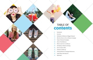 TABLE OF
contents
6 Introduction
9 Overview
10 Definitions of Influencer & Blogger Outreach
13 Why You Choose to Do an Influencer Campaign
14 Types of Outreach Campaigns
18 How to Find Influencers
22 What to Look for In an Influencer
29 Developing an Influencer Strategy
30 How to Create a Pitch
33 Outreach & Follow Up
34 Analyzing Results of Campaign Performance
37 Legal Things to Be Aware Of
39 What Next?
 