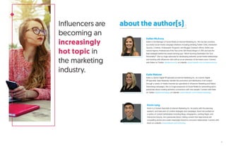 Influencers are
becoming an
increasingly
hot topic in
the marketing
industry.
about the author(s)
Katie Malone
Katie is a Senior Digital PR Specialist at Internet Marketing Inc. As a Senior Digital
PR Specialist, Katie flawlessly handles the promotion and distribution of all content
through a variety of media channels but specializes in Influencer Marketing and Native
Advertising campaigns. She is a huge proponent of Social Media for networking and is
passionate about creating authentic connections with new people. Connect with Katie
on Twitter: @katiemsandiego or LinkedIn: www.linkedin.com/in/katiemsandiego.
Kellen McAvoy
Kellen is the Manager of Social Media at Internet Marketing Inc. She has led countless
successful social media campaign initiatives including trending Twitter Chats, Interactive
Quizzes, Contests, Ambassador Programs, and Blogger Outreach efforts. Kellen was
named Agency Professional of the Year at the SDX Brand Diego’s in 2015 and was the
lead strategist behind the award-winning quiz “Which Running Destination Fits Your
Personality?”. She is a huge advocate for developing authentic social media relationships
and working with influencers who will act as an extension of the brand voice. Connect
with Kellen on Twitter: @kellenmcavoy or LinkedIn: www.linkedin.com/in/kellenmcavoy.
Kevin Lang
Kevin is a Content Specialist at Internet Marketing Inc. He assists with the planning,
research, and execution of content strategies and campaigns. Kevin has worked on
a variety of content deliverables including Blogs, Infographics, Landing Pages, and
Interactive Quizzes. He’s passionate about crafting content that helps brands tell
compelling stories and create meaningful brand-to-consumer relationships. Connect with
Kevin on LinkedIn: www.linkedin.com/in/kclang.
5
 